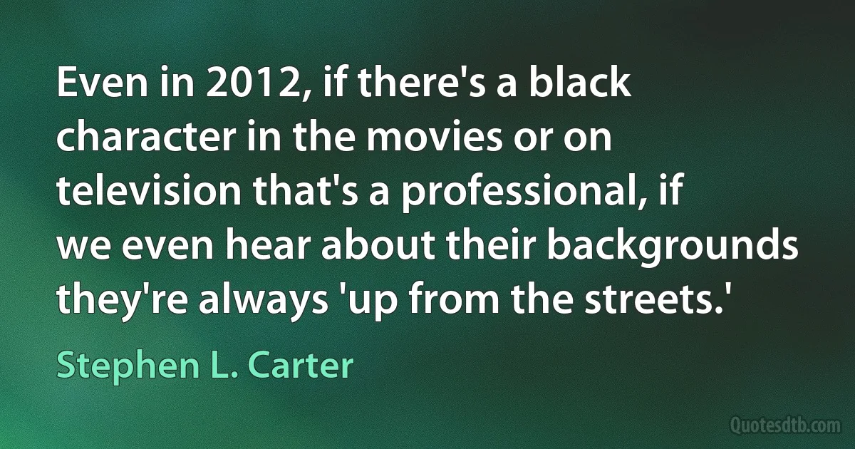 Even in 2012, if there's a black character in the movies or on television that's a professional, if we even hear about their backgrounds they're always 'up from the streets.' (Stephen L. Carter)