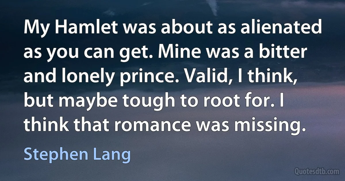 My Hamlet was about as alienated as you can get. Mine was a bitter and lonely prince. Valid, I think, but maybe tough to root for. I think that romance was missing. (Stephen Lang)