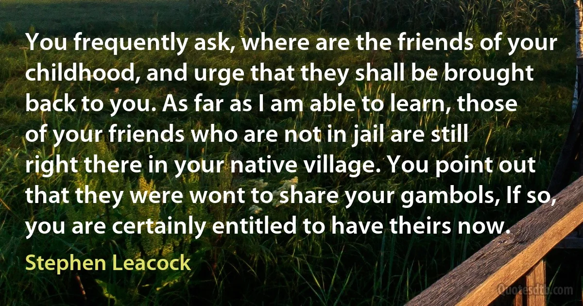 You frequently ask, where are the friends of your childhood, and urge that they shall be brought back to you. As far as I am able to learn, those of your friends who are not in jail are still right there in your native village. You point out that they were wont to share your gambols, If so, you are certainly entitled to have theirs now. (Stephen Leacock)