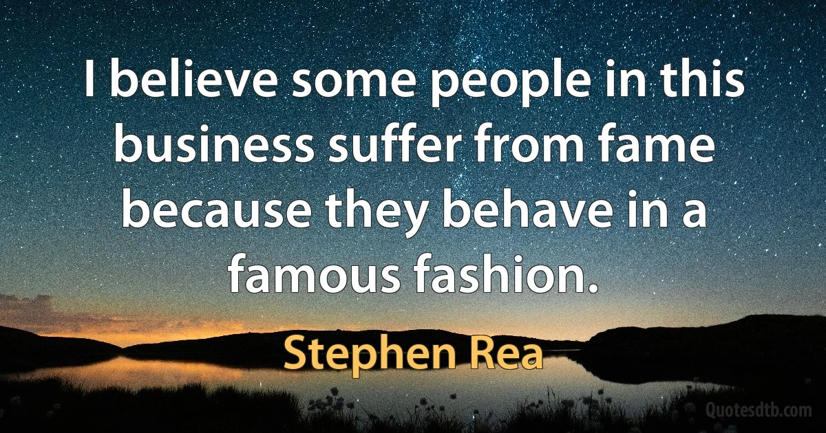 I believe some people in this business suffer from fame because they behave in a famous fashion. (Stephen Rea)