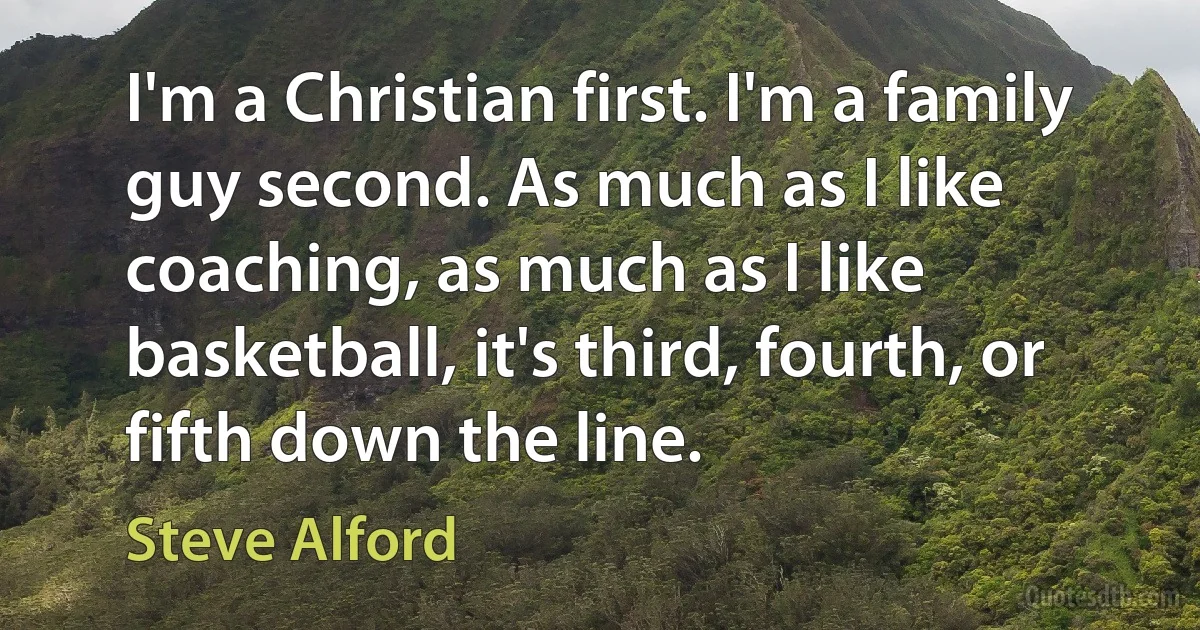 I'm a Christian first. I'm a family guy second. As much as I like coaching, as much as I like basketball, it's third, fourth, or fifth down the line. (Steve Alford)