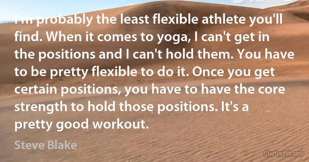 I'm probably the least flexible athlete you'll find. When it comes to yoga, I can't get in the positions and I can't hold them. You have to be pretty flexible to do it. Once you get certain positions, you have to have the core strength to hold those positions. It's a pretty good workout. (Steve Blake)