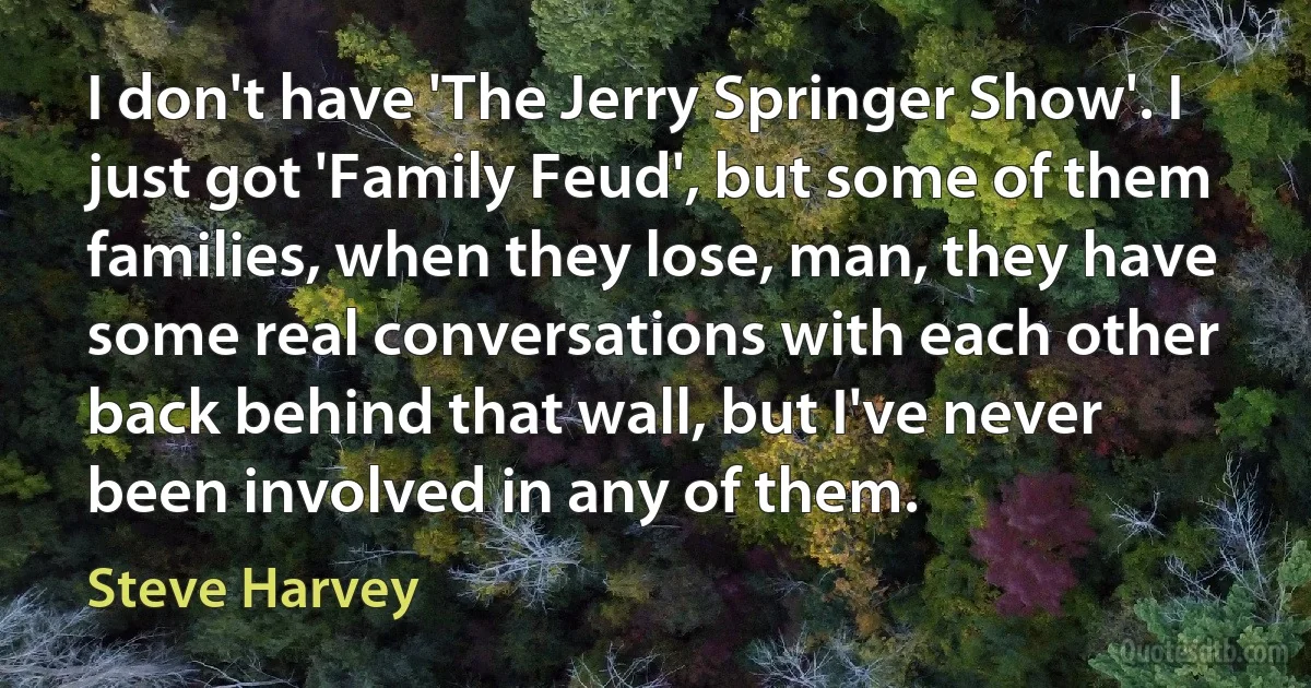 I don't have 'The Jerry Springer Show'. I just got 'Family Feud', but some of them families, when they lose, man, they have some real conversations with each other back behind that wall, but I've never been involved in any of them. (Steve Harvey)