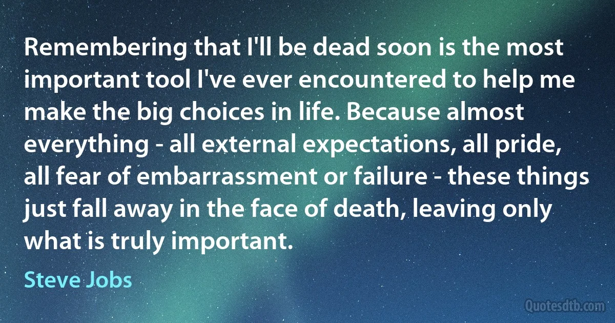 Remembering that I'll be dead soon is the most important tool I've ever encountered to help me make the big choices in life. Because almost everything - all external expectations, all pride, all fear of embarrassment or failure - these things just fall away in the face of death, leaving only what is truly important. (Steve Jobs)