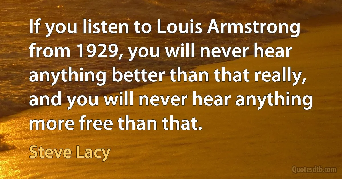 If you listen to Louis Armstrong from 1929, you will never hear anything better than that really, and you will never hear anything more free than that. (Steve Lacy)