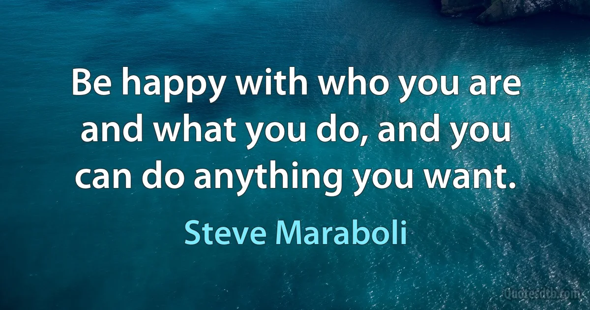 Be happy with who you are and what you do, and you can do anything you want. (Steve Maraboli)