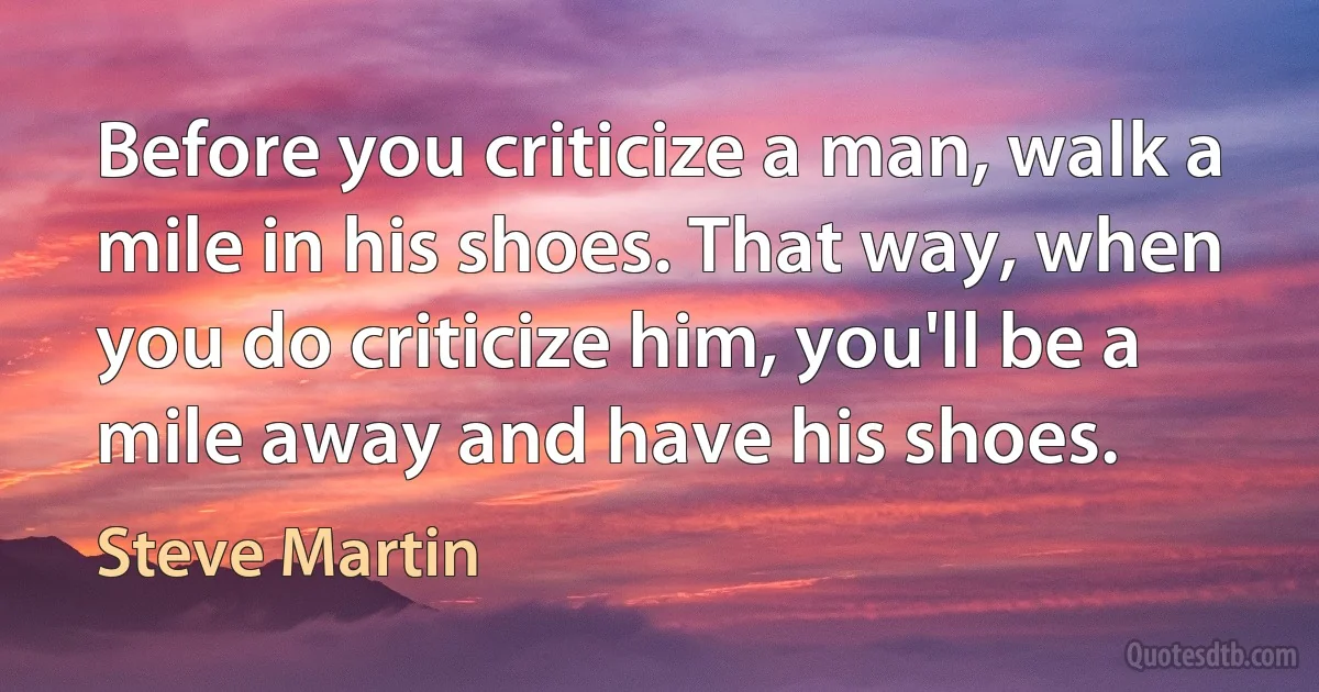 Before you criticize a man, walk a mile in his shoes. That way, when you do criticize him, you'll be a mile away and have his shoes. (Steve Martin)