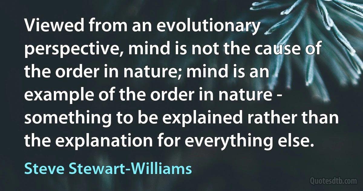 Viewed from an evolutionary perspective, mind is not the cause of the order in nature; mind is an example of the order in nature - something to be explained rather than the explanation for everything else. (Steve Stewart-Williams)