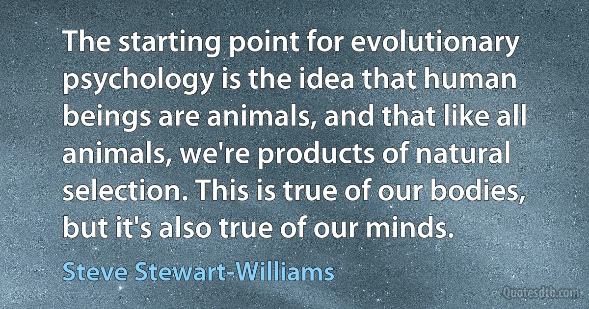 The starting point for evolutionary psychology is the idea that human beings are animals, and that like all animals, we're products of natural selection. This is true of our bodies, but it's also true of our minds. (Steve Stewart-Williams)