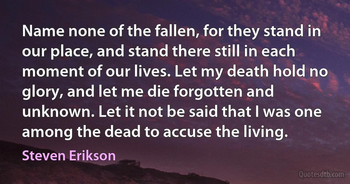 Name none of the fallen, for they stand in our place, and stand there still in each moment of our lives. Let my death hold no glory, and let me die forgotten and unknown. Let it not be said that I was one among the dead to accuse the living. (Steven Erikson)