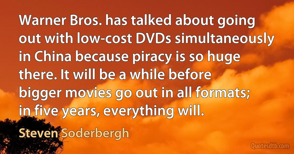 Warner Bros. has talked about going out with low-cost DVDs simultaneously in China because piracy is so huge there. It will be a while before bigger movies go out in all formats; in five years, everything will. (Steven Soderbergh)