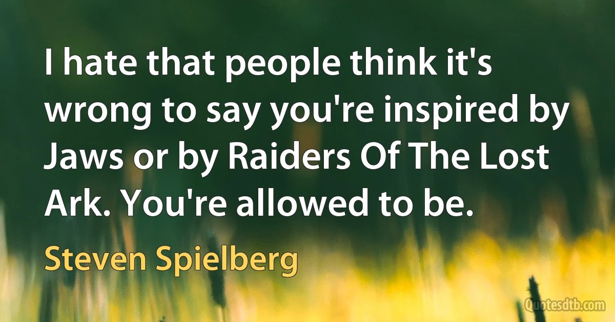 I hate that people think it's wrong to say you're inspired by Jaws or by Raiders Of The Lost Ark. You're allowed to be. (Steven Spielberg)