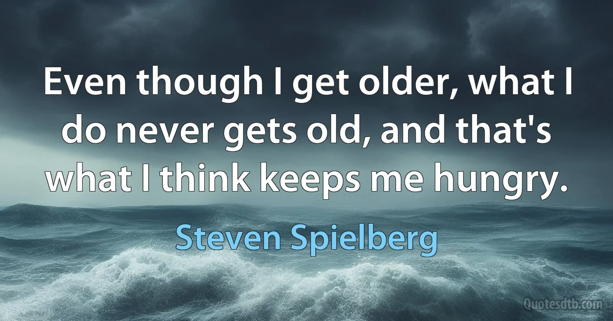 Even though I get older, what I do never gets old, and that's what I think keeps me hungry. (Steven Spielberg)