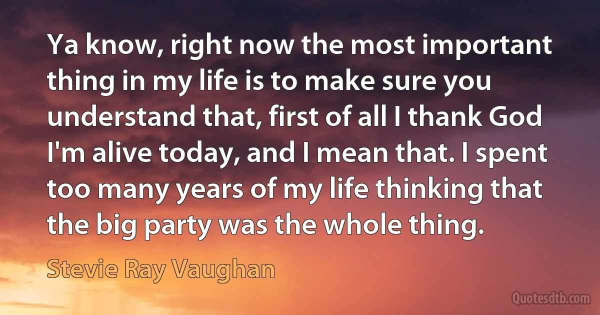 Ya know, right now the most important thing in my life is to make sure you understand that, first of all I thank God I'm alive today, and I mean that. I spent too many years of my life thinking that the big party was the whole thing. (Stevie Ray Vaughan)