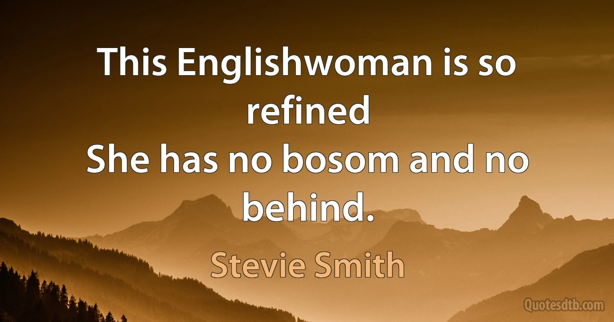 This Englishwoman is so refined
She has no bosom and no behind. (Stevie Smith)