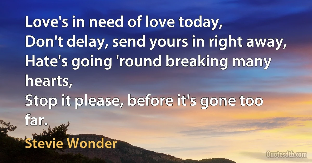 Love's in need of love today,
Don't delay, send yours in right away,
Hate's going 'round breaking many hearts,
Stop it please, before it's gone too far. (Stevie Wonder)