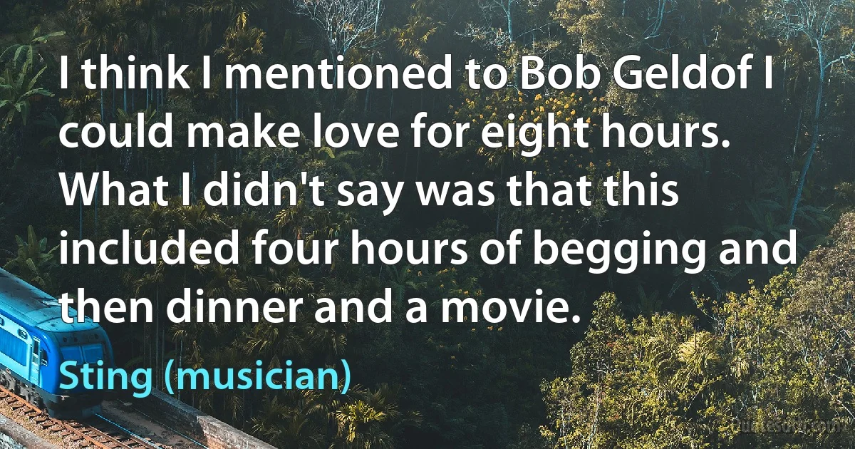 I think I mentioned to Bob Geldof I could make love for eight hours. What I didn't say was that this included four hours of begging and then dinner and a movie. (Sting (musician))