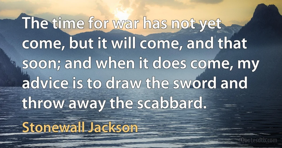 The time for war has not yet come, but it will come, and that soon; and when it does come, my advice is to draw the sword and throw away the scabbard. (Stonewall Jackson)