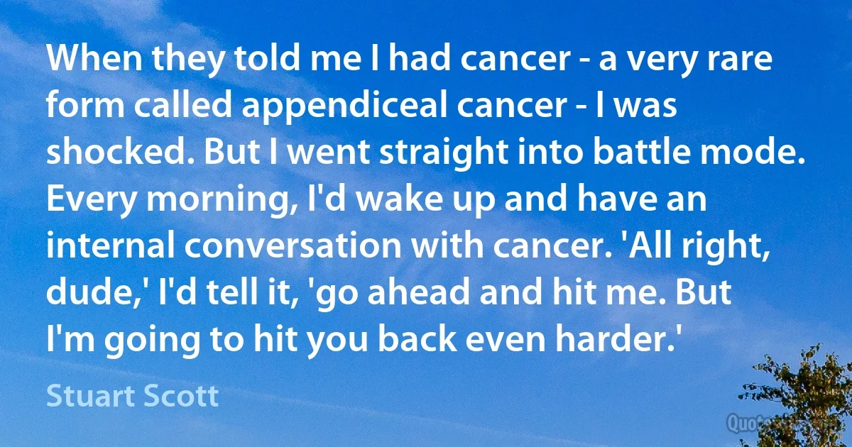 When they told me I had cancer - a very rare form called appendiceal cancer - I was shocked. But I went straight into battle mode. Every morning, I'd wake up and have an internal conversation with cancer. 'All right, dude,' I'd tell it, 'go ahead and hit me. But I'm going to hit you back even harder.' (Stuart Scott)