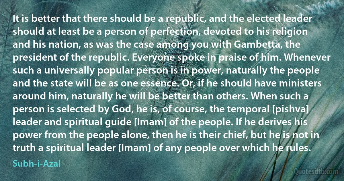 It is better that there should be a republic, and the elected leader should at least be a person of perfection, devoted to his religion and his nation, as was the case among you with Gambetta, the president of the republic. Everyone spoke in praise of him. Whenever such a universally popular person is in power, naturally the people and the state will be as one essence. Or, if he should have ministers around him, naturally he will be better than others. When such a person is selected by God, he is, of course, the temporal [pishva] leader and spiritual guide [Imam] of the people. If he derives his power from the people alone, then he is their chief, but he is not in truth a spiritual leader [Imam] of any people over which he rules. (Subh-i-Azal)