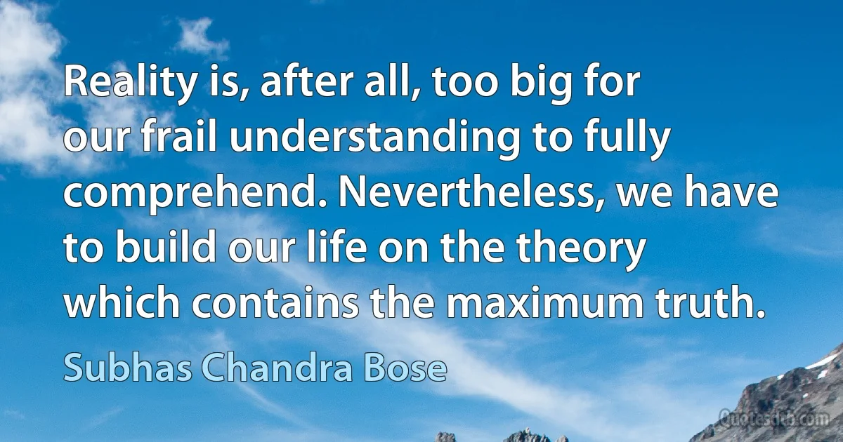 Reality is, after all, too big for our frail understanding to fully comprehend. Nevertheless, we have to build our life on the theory which contains the maximum truth. (Subhas Chandra Bose)