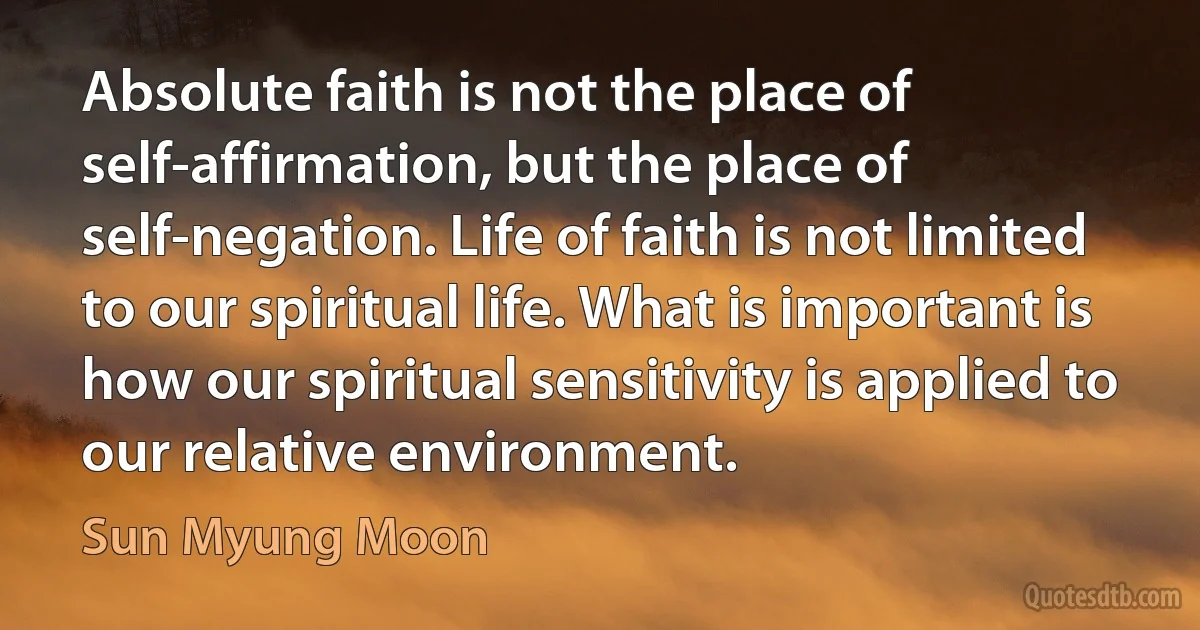 Absolute faith is not the place of self-affirmation, but the place of self-negation. Life of faith is not limited to our spiritual life. What is important is how our spiritual sensitivity is applied to our relative environment. (Sun Myung Moon)