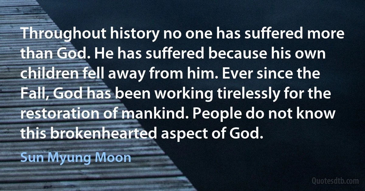 Throughout history no one has suffered more than God. He has suffered because his own children fell away from him. Ever since the Fall, God has been working tirelessly for the restoration of mankind. People do not know this brokenhearted aspect of God. (Sun Myung Moon)