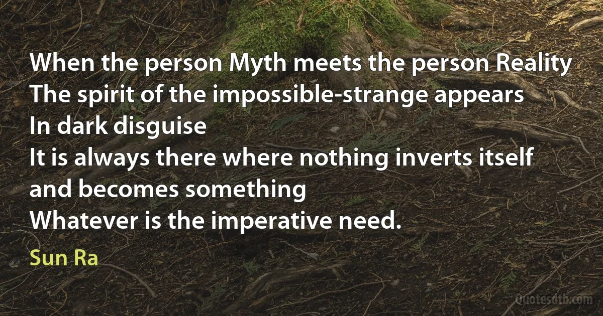 When the person Myth meets the person Reality
The spirit of the impossible-strange appears
In dark disguise
It is always there where nothing inverts itself
and becomes something
Whatever is the imperative need. (Sun Ra)