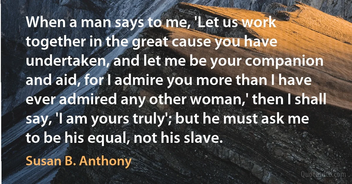 When a man says to me, 'Let us work together in the great cause you have undertaken, and let me be your companion and aid, for I admire you more than I have ever admired any other woman,' then I shall say, 'I am yours truly'; but he must ask me to be his equal, not his slave. (Susan B. Anthony)