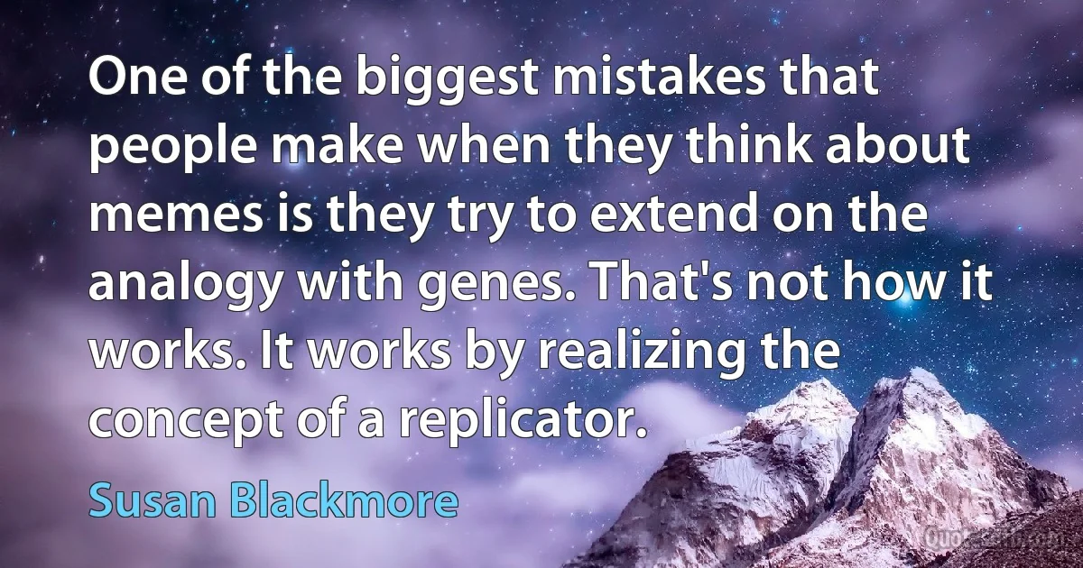 One of the biggest mistakes that people make when they think about memes is they try to extend on the analogy with genes. That's not how it works. It works by realizing the concept of a replicator. (Susan Blackmore)