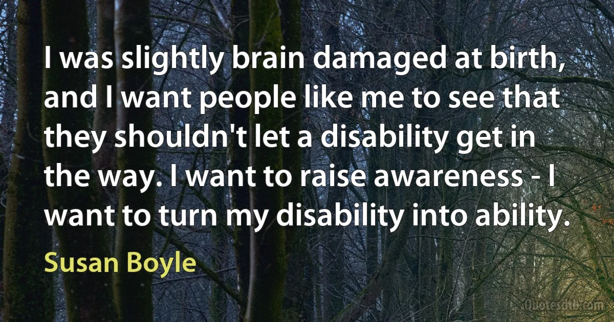 I was slightly brain damaged at birth, and I want people like me to see that they shouldn't let a disability get in the way. I want to raise awareness - I want to turn my disability into ability. (Susan Boyle)