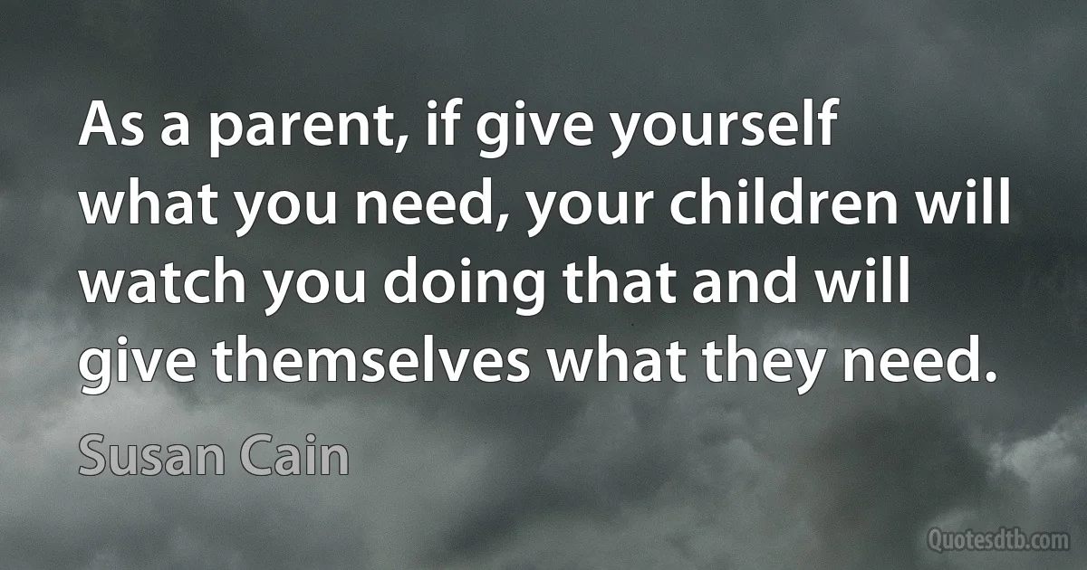 As a parent, if give yourself what you need, your children will watch you doing that and will give themselves what they need. (Susan Cain)