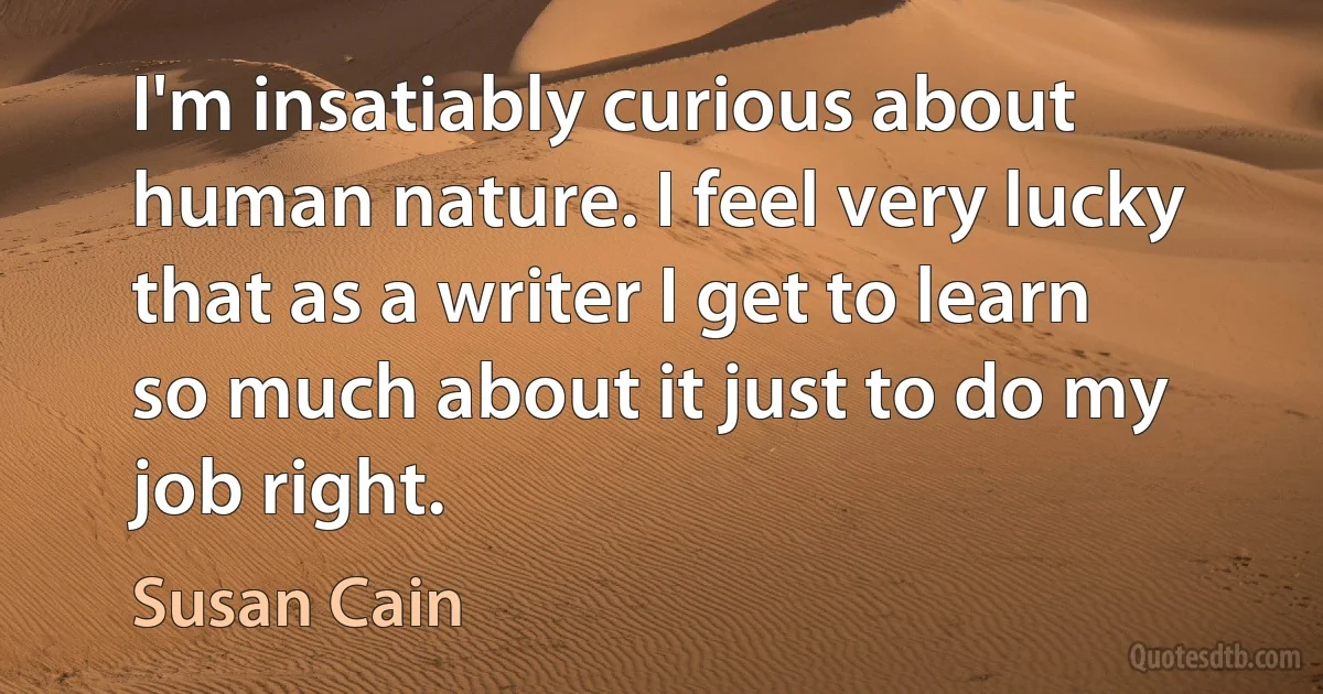 I'm insatiably curious about human nature. I feel very lucky that as a writer I get to learn so much about it just to do my job right. (Susan Cain)