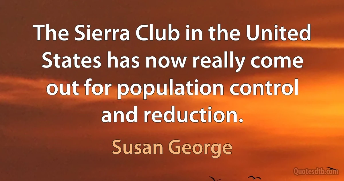 The Sierra Club in the United States has now really come out for population control and reduction. (Susan George)