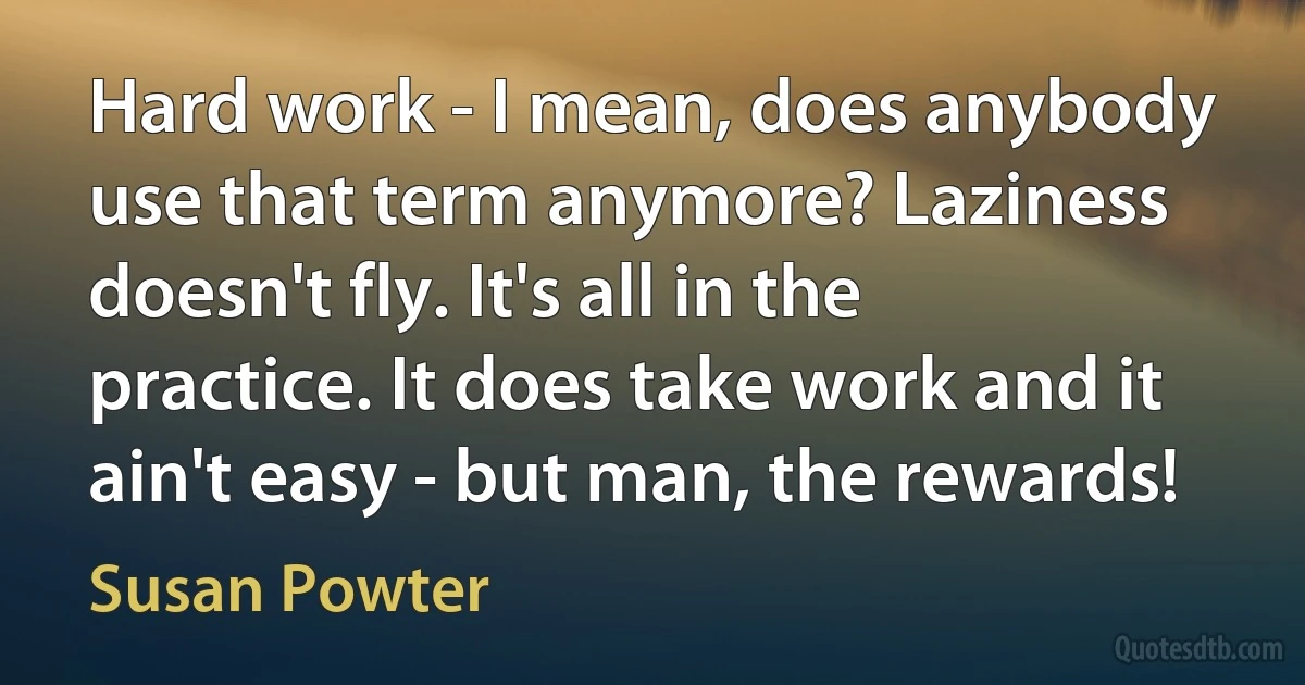 Hard work - I mean, does anybody use that term anymore? Laziness doesn't fly. It's all in the practice. It does take work and it ain't easy - but man, the rewards! (Susan Powter)