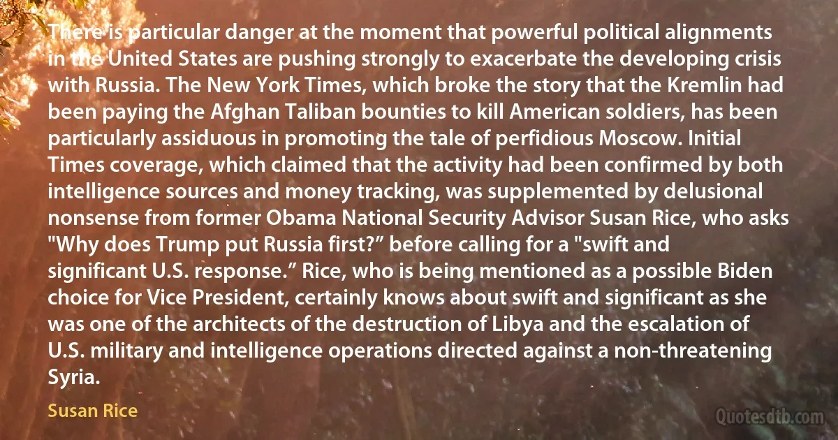 There is particular danger at the moment that powerful political alignments in the United States are pushing strongly to exacerbate the developing crisis with Russia. The New York Times, which broke the story that the Kremlin had been paying the Afghan Taliban bounties to kill American soldiers, has been particularly assiduous in promoting the tale of perfidious Moscow. Initial Times coverage, which claimed that the activity had been confirmed by both intelligence sources and money tracking, was supplemented by delusional nonsense from former Obama National Security Advisor Susan Rice, who asks "Why does Trump put Russia first?” before calling for a "swift and significant U.S. response.” Rice, who is being mentioned as a possible Biden choice for Vice President, certainly knows about swift and significant as she was one of the architects of the destruction of Libya and the escalation of U.S. military and intelligence operations directed against a non-threatening Syria. (Susan Rice)