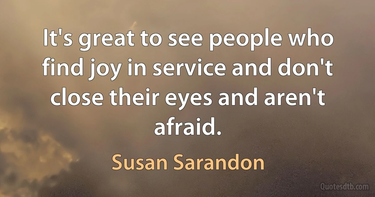 It's great to see people who find joy in service and don't close their eyes and aren't afraid. (Susan Sarandon)