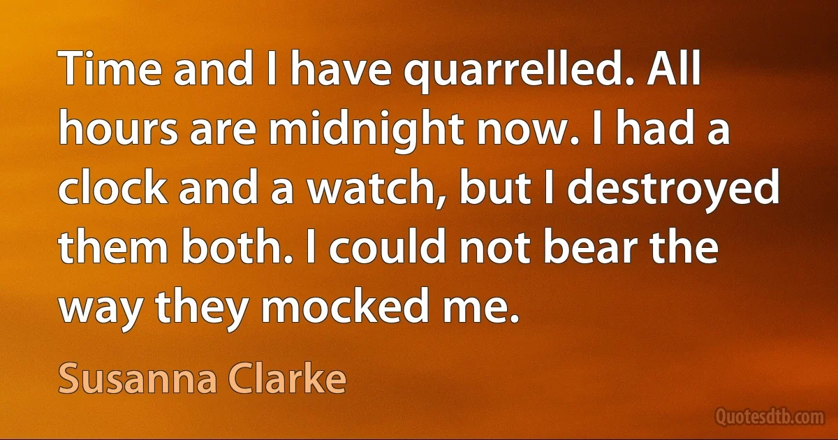 Time and I have quarrelled. All hours are midnight now. I had a clock and a watch, but I destroyed them both. I could not bear the way they mocked me. (Susanna Clarke)