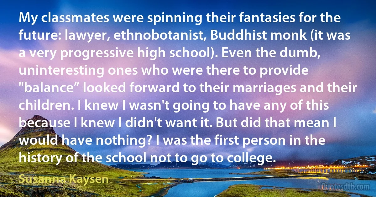 My classmates were spinning their fantasies for the future: lawyer, ethnobotanist, Buddhist monk (it was a very progressive high school). Even the dumb, uninteresting ones who were there to provide "balance” looked forward to their marriages and their children. I knew I wasn't going to have any of this because I knew I didn't want it. But did that mean I would have nothing? I was the first person in the history of the school not to go to college. (Susanna Kaysen)