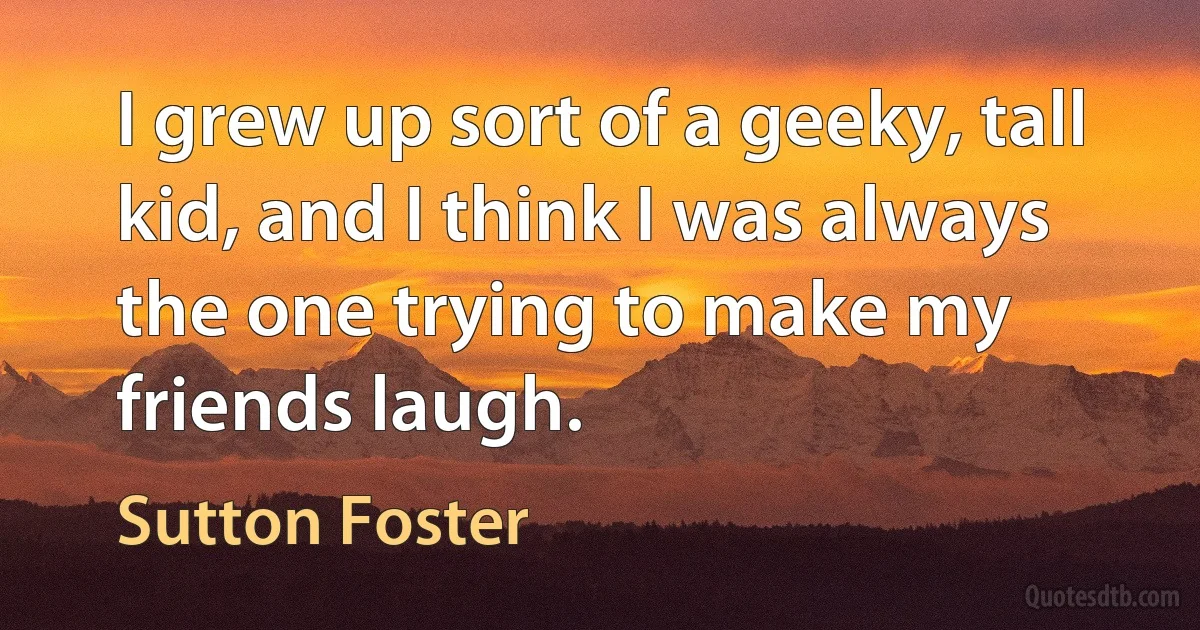 I grew up sort of a geeky, tall kid, and I think I was always the one trying to make my friends laugh. (Sutton Foster)