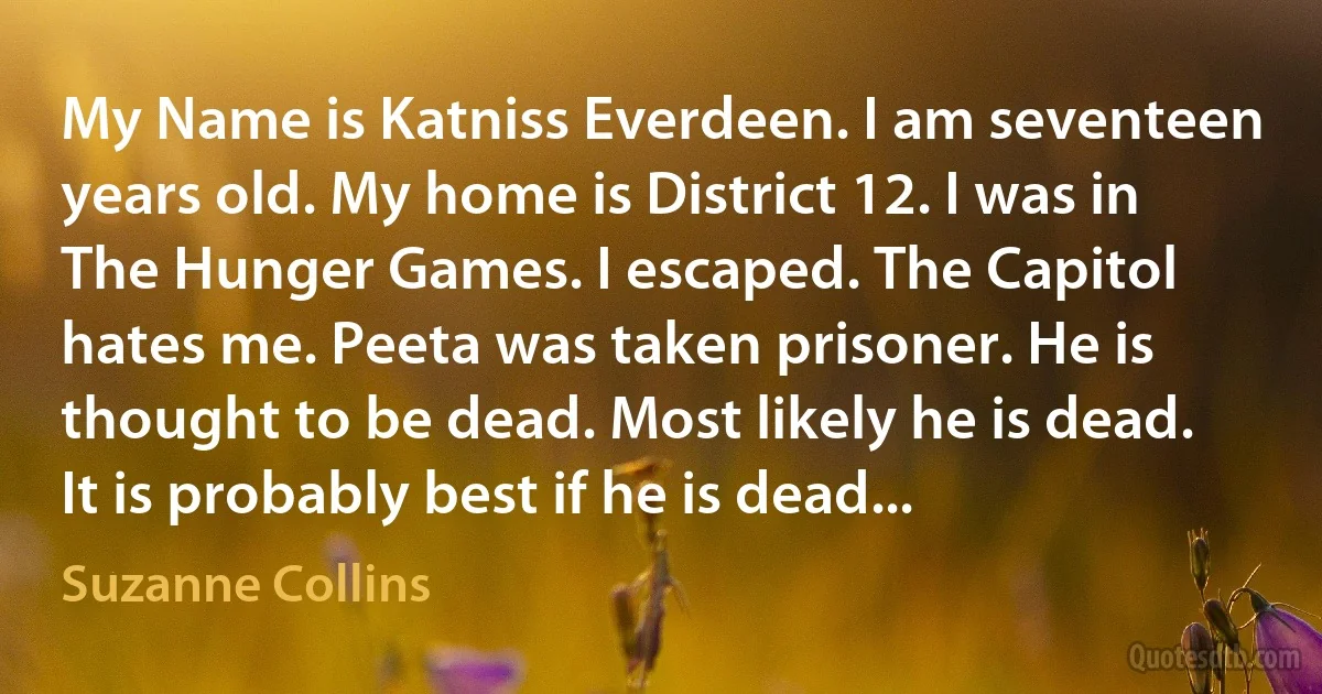 My Name is Katniss Everdeen. I am seventeen years old. My home is District 12. I was in The Hunger Games. I escaped. The Capitol hates me. Peeta was taken prisoner. He is thought to be dead. Most likely he is dead. It is probably best if he is dead... (Suzanne Collins)