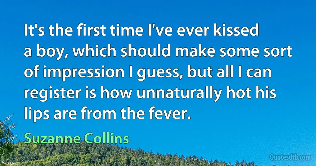 It's the first time I've ever kissed a boy, which should make some sort of impression I guess, but all I can register is how unnaturally hot his lips are from the fever. (Suzanne Collins)