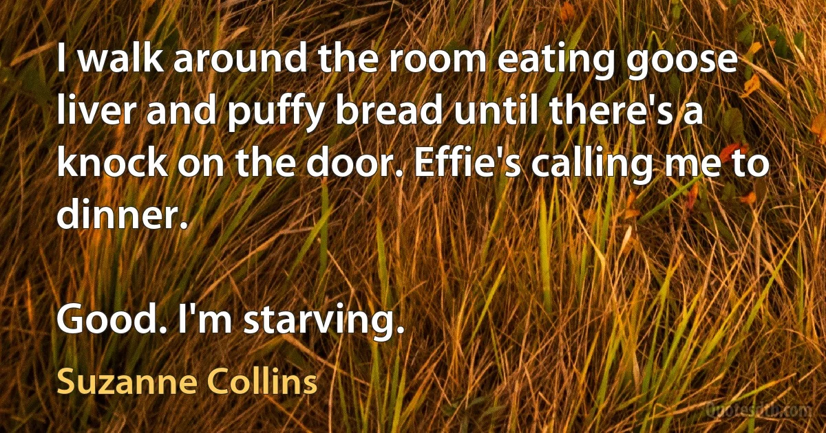 I walk around the room eating goose liver and puffy bread until there's a knock on the door. Effie's calling me to dinner.

Good. I'm starving. (Suzanne Collins)