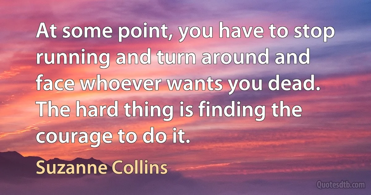 At some point, you have to stop running and turn around and face whoever wants you dead. The hard thing is finding the courage to do it. (Suzanne Collins)