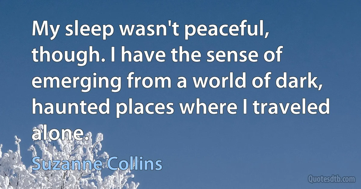 My sleep wasn't peaceful, though. I have the sense of emerging from a world of dark, haunted places where I traveled alone. (Suzanne Collins)