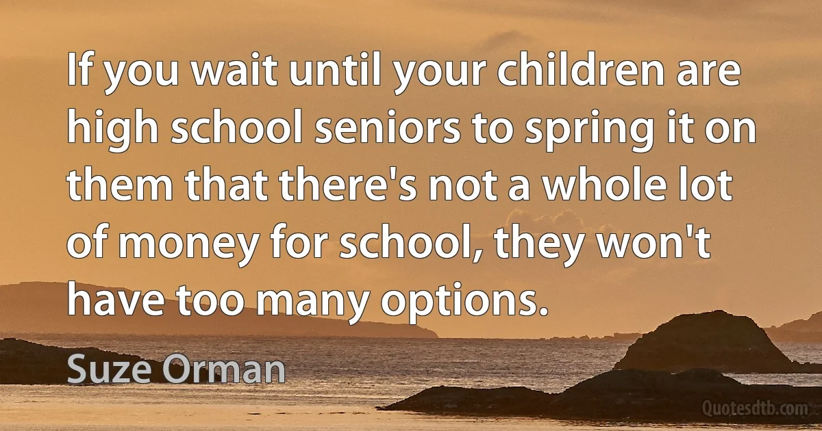 If you wait until your children are high school seniors to spring it on them that there's not a whole lot of money for school, they won't have too many options. (Suze Orman)