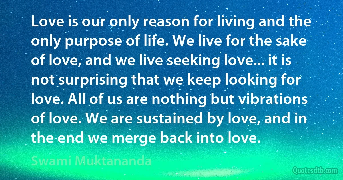 Love is our only reason for living and the only purpose of life. We live for the sake of love, and we live seeking love... it is not surprising that we keep looking for love. All of us are nothing but vibrations of love. We are sustained by love, and in the end we merge back into love. (Swami Muktananda)