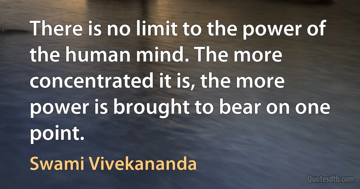 There is no limit to the power of the human mind. The more concentrated it is, the more power is brought to bear on one point. (Swami Vivekananda)