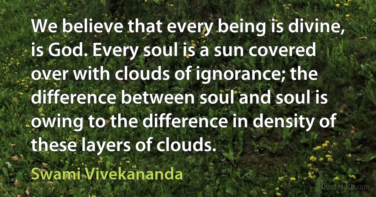 We believe that every being is divine, is God. Every soul is a sun covered over with clouds of ignorance; the difference between soul and soul is owing to the difference in density of these layers of clouds. (Swami Vivekananda)