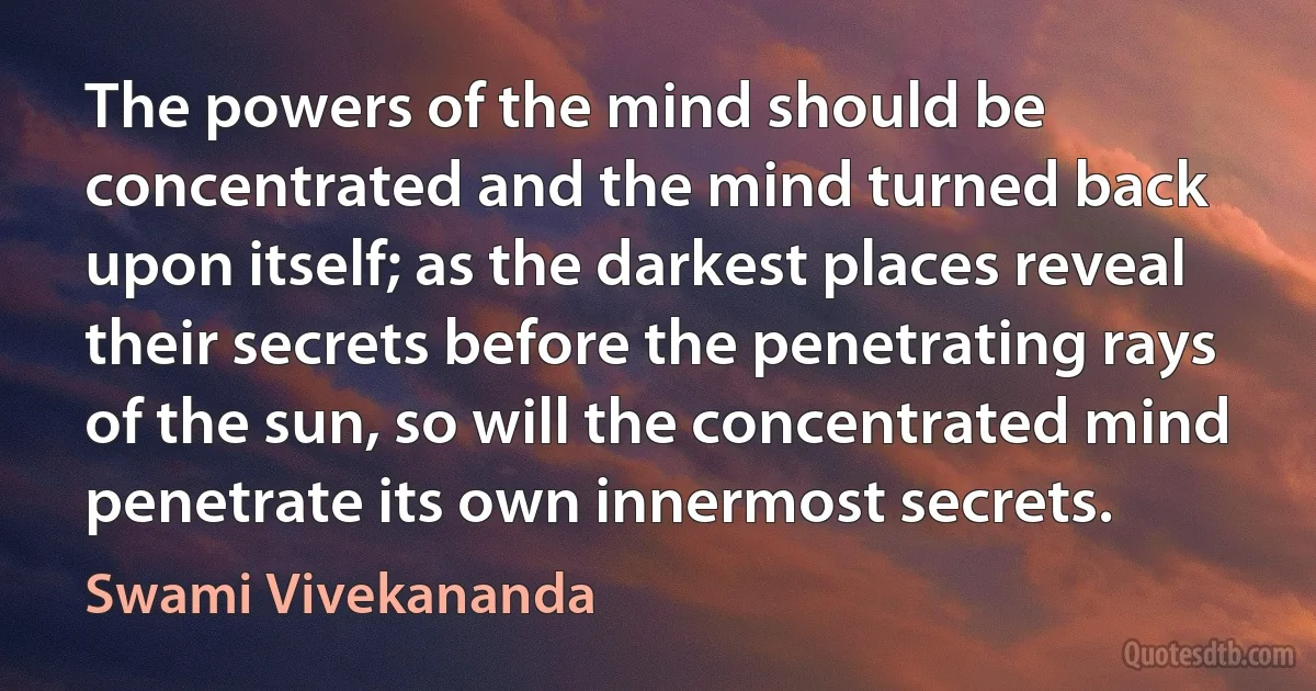 The powers of the mind should be concentrated and the mind turned back upon itself; as the darkest places reveal their secrets before the penetrating rays of the sun, so will the concentrated mind penetrate its own innermost secrets. (Swami Vivekananda)